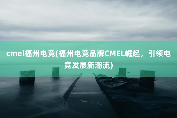 cmel福州电竞(福州电竞品牌CMEL崛起，引领电竞发展新潮流)