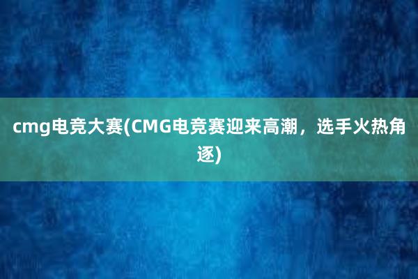 cmg电竞大赛(CMG电竞赛迎来高潮，选手火热角逐)