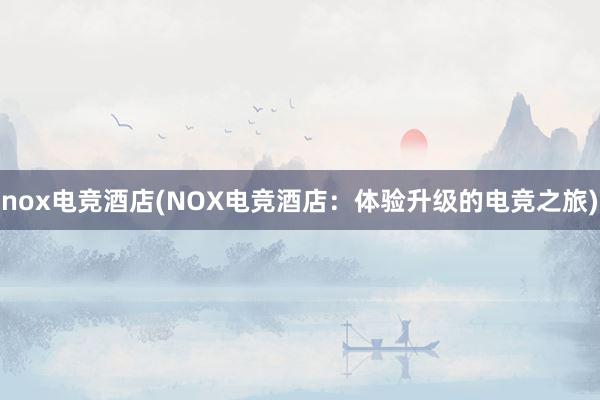 nox电竞酒店(NOX电竞酒店：体验升级的电竞之旅)