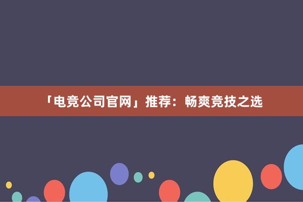 「电竞公司官网」推荐：畅爽竞技之选